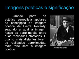 Imagens poéticas e significação
      Grande      parte    da
estética surrealista apoia-se
na concepção de imagem
poética de Pierre Reverdy,
segundo a qual a imagem
nasce da aproximação entre
duas realidades afastadas. E
quanto mais distantes forem
as realidades aproximadas,
mais forte será a imagem        Pierre Reverdy
poética.
 