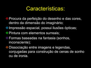 Características:
Procura da perfeição do desenho e das cores,
 dentro da dimensão do imaginário;
Impressão espacial, possui ilusões ópticas;
Pintura com elementos surreais;
Formas baseadas na fantasia (sonhos,
 inconsciente);
Dissociação entre imagens e legendas,
 conjugadas para construção de cenas de sonho
 ou de ironia.
 