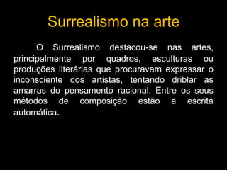 Surrealismo na arte
      O Surrealismo destacou-se nas artes,
principalmente por quadros, esculturas ou
produções literárias que procuravam expressar o
inconsciente dos artistas, tentando driblar as
amarras do pensamento racional. Entre os seus
métodos de composição estão a escrita
automática.
 