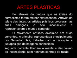 ARTES PLÁSTICAS
      Foi através da pintura que as ideias do
surrealismo foram melhor expressadas. Através da
tela e das tintas, os artistas plásticos colocaram as
suas     emoções,      o     seu     inconsciente   e
representavam o mundo concreto.
      O movimento artístico dividiu-se em duas
correntes. A primeira, representada principalmente
por Salvador Dalí, trabalha com a distorção e
justaposição de imagens conhecidas.
segunda corrente libertam a mente e dão vazão
ao inconsciente, sem nenhum controle da razão.
 