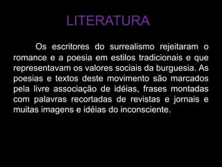 LITERATURA
      Os escritores do surrealismo rejeitaram o
romance e a poesia em estilos tradicionais e que
representavam os valores sociais da burguesia. As
poesias e textos deste movimento são marcados
pela livre associação de idéias, frases montadas
com palavras recortadas de revistas e jornais e
muitas imagens e idéias do inconsciente.
 