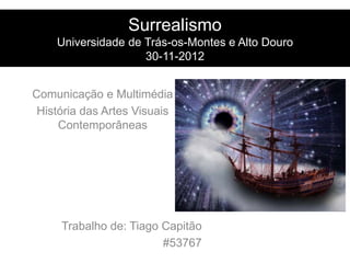 Surrealismo
    Universidade de Trás-os-Montes e Alto Douro
                    30-11-2012


Comunicação e Multimédia
 História das Artes Visuais
     Contemporâneas




     Trabalho de: Tiago Capitão
                        #53767
 