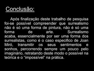 Conclusão:
    Após finalização deste trabalho de pesquisa
foi-se possível compreender que surrealismo
não é só uma forma de pintura, não é só uma
forma          de        arte.       Surrealismo
acaba, essencialmente por ser uma forma dos
surrealistas, como é o caso especifico de Joan
Miró, transmitir os seus sentimentos e
sonhos, percorrendo sempre um pouco pelo
imaginário, retratando deste modo o possível na
teórica e o “impossível” na prática.
 