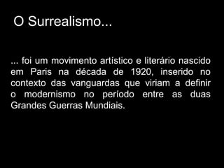 O Surrealismo...

... foi um movimento artístico e literário nascido
em Paris na década de 1920, inserido no
contexto das vanguardas que viriam a definir
o modernismo no período entre as duas
Grandes Guerras Mundiais.
 
