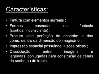 Características:
• Pintura com elementos surreais ;
• Formas         baseadas       na        fantasia
  (sonhos, inconsciente) ;
• Procura pela perfeição do desenho e das
  cores, dentro da dimensão do imaginário ;
• Impressão espacial possuindo ilusões óticas ;
• Dissociação        entre       imagens         e
  legendas, conjugadas para construção de cenas
  de sonho ou de ironia.
 