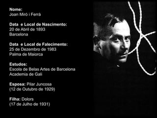 Nome:
Joan Miró i Ferrà

Data e Local de Nascimento:
20 de Abril de 1893
Barcelona

Data e Local de Falecimento:
25 de Dezembro de 1983
Palma de Maiorca

Estudos:
Escola de Belas Artes de Barcelona
Academia de Gali

Esposa: Pilar Juncosa
(12 de Outubro de 1929)

Filha: Dolors
(17 de Julho de 1931)
 