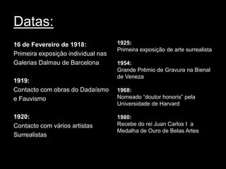 Datas:
16 de Fevereiro de 1918:            1925:
                                    Primeira exposição de arte surrealista
Primeira exposição individual nas
Galerias Dalmau de Barcelona        1954:
                                    Grande Prêmio de Gravura na Bienal
                                    de Veneza
1919:
Contacto com obras do Dadaísmo      1968:
e Fauvismo                          Nomeado “doutor honoris” pela
                                    Universidade de Harvard

1920:                               1980:
Contacto com vários artistas        Recebe do rei Juan Carlos I a
                                    Medalha de Ouro de Belas Artes
Surrealistas
 