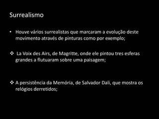 Surrealismo

• Houve vários surrealistas que marcaram a evolução deste
  movimento através de pinturas como por exemplo;

 La Voix des Airs, de Magritte, onde ele pintou tres esferas
  grandes a flutuaram sobre uma paisagem;



 A persistência da Memória, de Salvador Dali, que mostra os
  relógios derretidos;
 