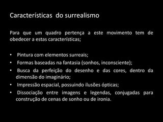 Características do surrealismo

Para que um quadro pertença a este movimento tem de
obedecer a estas características;

• Pintura com elementos surreais;
• Formas baseadas na fantasia (sonhos, inconsciente);
• Busca da perfeição do desenho e das cores, dentro da
  dimensão do imaginário;
• Impressão espacial, possuindo ilusões ópticas;
• Dissociação entre imagens e legendas, conjugadas para
  construção de cenas de sonho ou de ironia.
 
