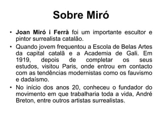 Sobre Miró
• Joan Miró i Ferrà foi um importante escultor e
  pintor surrealista catalão.
• Quando jovem frequentou a Escola de Belas Artes
  da capital catalã e a Academia de Gali. Em
  1919,     depois     de     completar     os seus
  estudos, visitou Paris, onde entrou em contacto
  com as tendências modernistas como os fauvismo
  e dadaísmo.
• No início dos anos 20, conheceu o fundador do
  movimento em que trabalharia toda a vida, André
  Breton, entre outros artistas surrealistas.
 