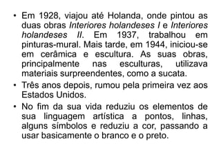 • Em 1928, viajou até Holanda, onde pintou as
  duas obras Interiores holandeses I e Interiores
  holandeses II. Em 1937, trabalhou em
  pinturas-mural. Mais tarde, em 1944, iniciou-se
  em cerâmica e escultura. As suas obras,
  principalmente nas esculturas, utilizava
  materiais surpreendentes, como a sucata.
• Três anos depois, rumou pela primeira vez aos
  Estados Unidos.
• No fim da sua vida reduziu os elementos de
  sua linguagem artística a pontos, linhas,
  alguns símbolos e reduziu a cor, passando a
  usar basicamente o branco e o preto.
 