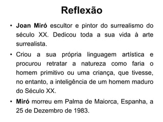 Reflexão
• Joan Miró escultor e pintor do surrealismo do
  século XX. Dedicou toda a sua vida à arte
  surrealista.
• Criou a sua própria linguagem artística e
  procurou retratar a natureza como faria o
  homem primitivo ou uma criança, que tivesse,
  no entanto, a inteligência de um homem maduro
  do Século XX.
• Miró morreu em Palma de Maiorca, Espanha, a
  25 de Dezembro de 1983.
 