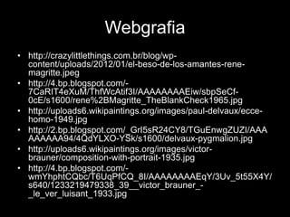 Webgrafia
• http://crazylittlethings.com.br/blog/wp-
  content/uploads/2012/01/el-beso-de-los-amantes-rene-
  magritte.jpeg
• http://4.bp.blogspot.com/-
  7CaRIT4eXuM/ThfWcAtif3I/AAAAAAAAEiw/sbpSeCf-
  0cE/s1600/rene%2BMagritte_TheBlankCheck1965.jpg
• http://uploads6.wikipaintings.org/images/paul-delvaux/ecce-
  homo-1949.jpg
• http://2.bp.blogspot.com/_GrI5sR24CY8/TGuEnwgZUZI/AAA
  AAAAAA94/4QdYLXO-YSk/s1600/delvaux-pygmalion.jpg
• http://uploads6.wikipaintings.org/images/victor-
  brauner/composition-with-portrait-1935.jpg
• http://4.bp.blogspot.com/-
  wmYhphtCQbc/T6UqPfCQ_8I/AAAAAAAAEqY/3Uv_5t55X4Y/
  s640/1233219479338_39__victor_brauner_-
  _le_ver_luisant_1933.jpg
 