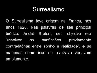 Surrealismo
O Surrealismo teve origem na França, nos
anos 1920. Nas palavras de seu principal
teórico.    André   Breton,   seu   objetivo   era
“resolver     as     confissões      previamente
contraditórias entre sonho e realidade”, e as
maneiras como isso se realizava variavam
amplamente.
 