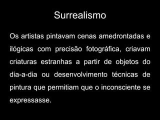 Surrealismo

Os artistas pintavam cenas amedrontadas e
ilógicas com precisão fotográfica, criavam
criaturas estranhas a partir de objetos do
dia-a-dia ou desenvolvimento técnicas de
pintura que permitiam que o inconsciente se
expressasse.
 