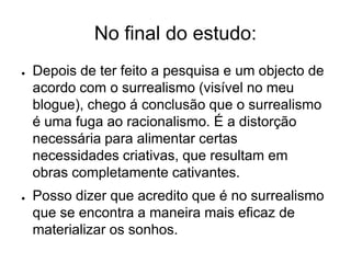 No final do estudo:
●   Depois de ter feito a pesquisa e um objecto de
    acordo com o surrealismo (visível no meu
    blogue), chego á conclusão que o surrealismo
    é uma fuga ao racionalismo. É a distorção
    necessária para alimentar certas
    necessidades criativas, que resultam em
    obras completamente cativantes.
●   Posso dizer que acredito que é no surrealismo
    que se encontra a maneira mais eficaz de
    materializar os sonhos.
 