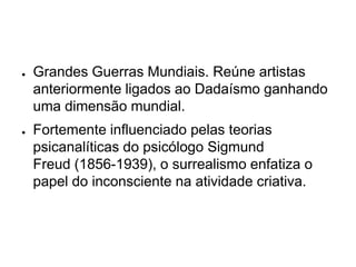 ●   Grandes Guerras Mundiais. Reúne artistas
    anteriormente ligados ao Dadaísmo ganhando
    uma dimensão mundial.
●   Fortemente influenciado pelas teorias
    psicanalíticas do psicólogo Sigmund
    Freud (1856-1939), o surrealismo enfatiza o
    papel do inconsciente na atividade criativa.
 