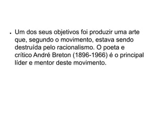 ●   Um dos seus objetivos foi produzir uma arte
    que, segundo o movimento, estava sendo
    destruída pelo racionalismo. O poeta e
    crítico André Breton (1896-1966) é o principal
    líder e mentor deste movimento.
 