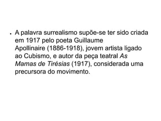 ●   A palavra surrealismo supõe-se ter sido criada
    em 1917 pelo poeta Guillaume
    Apollinaire (1886-1918), jovem artista ligado
    ao Cubismo, e autor da peça teatral As
    Mamas de Tirésias (1917), considerada uma
    precursora do movimento.
 