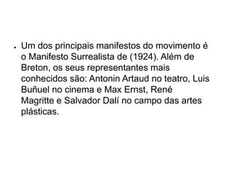 ●   Um dos principais manifestos do movimento é
    o Manifesto Surrealista de (1924). Além de
    Breton, os seus representantes mais
    conhecidos são: Antonin Artaud no teatro, Luis
    Buñuel no cinema e Max Ernst, René
    Magritte e Salvador Dalí no campo das artes
    plásticas.
 