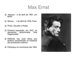 Max Ernst
 Nasceu - 2 de abril de 1891, em
  Brühl

 Morreu - 1 de abril de 1976, Paris

 Pintor, Escultor e Poeta

 Primeira exposição, em 1937, na
  Alemanha, denominada “Arte
  Degenerada”

 Reflectia nas suas obras que
  tentava compreender os mistérios
  dos processos criativos

 Participou no movimento até 1954
 
