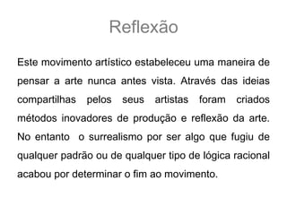Reflexão
Este movimento artístico estabeleceu uma maneira de
pensar a arte nunca antes vista. Através das ideias
compartilhas   pelos   seus   artistas   foram   criados
métodos inovadores de produção e reflexão da arte.
No entanto o surrealismo por ser algo que fugiu de
qualquer padrão ou de qualquer tipo de lógica racional
acabou por determinar o fim ao movimento.
 