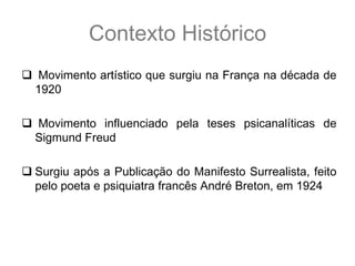 Contexto Histórico
 Movimento artístico que surgiu na França na década de
 1920

 Movimento influenciado pela teses psicanalíticas de
 Sigmund Freud

 Surgiu após a Publicação do Manifesto Surrealista, feito
  pelo poeta e psiquiatra francês André Breton, em 1924
 