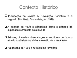 Contexto Histórico
 Publicação da revista A Revolução Socialista e o
  segundo Manifesto Surrealista, em 1929

 A década de 1930 é conhecida como o período de
  expansão surrealista pelo mundo

 Artistas, cineastas, dramaturgos e escritores de tudo o
  mundo assimilam as ideias e o estilo do surrealismo

 Na década de 1960 o surrealismo terminou
 