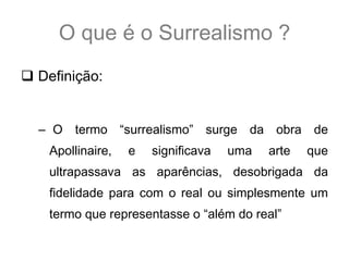 O que é o Surrealismo ?
 Definição:


  – O termo “surrealismo” surge da obra de
    Apollinaire,   e   significava   uma   arte   que
    ultrapassava as aparências, desobrigada da
    fidelidade para com o real ou simplesmente um
    termo que representasse o “além do real”
 
