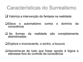 Características do Surrealismo
 Valoriza a intervenção da fantasia na realidade

 Elava o automatismo        contra    o    domínio   da
  consciência

 As formas da       realidade   são       completamente
 abandonadas

 Explora o inconsciente, o sonho, a loucura

 Aproxima-se de tudo que fosse oposto à lógica e
  estivesse fora do controle da consciência
 