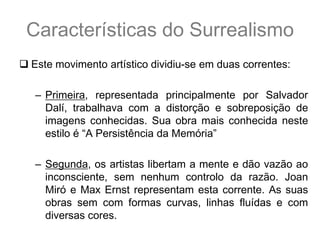Características do Surrealismo
 Este movimento artístico dividiu-se em duas correntes:

   – Primeira, representada principalmente por Salvador
     Dalí, trabalhava com a distorção e sobreposição de
     imagens conhecidas. Sua obra mais conhecida neste
     estilo é “A Persistência da Memória”

   – Segunda, os artistas libertam a mente e dão vazão ao
     inconsciente, sem nenhum controlo da razão. Joan
     Miró e Max Ernst representam esta corrente. As suas
     obras sem com formas curvas, linhas fluídas e com
     diversas cores.
 
