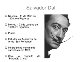 Salvador Dalí
 Nasceu - 11 de Maio de
  1904, em Figueres

 Morreu – 23 de Janeiro de
  1989 em Figueres

 Pintor

 Estudou na Academia de
  Artes San Fernando

 Insere-se no movimento
  surrealista em 1929

 Criou   o     conceito   de
  “Paranóia Crítica”
 