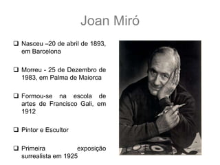 Joan Miró
 Nasceu –20 de abril      de
  1893, em Barcelona

 Morreu - 25 de Dezembro de
  1983, em Palma de Maiorca

 Formou-se na escola de
  artes de Francisco Gali, em
  1912

 Pintor e Escultor

 Primeira           exposição
  surrealista em 1925
 