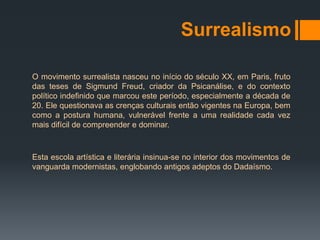 Surrealismo

O movimento surrealista nasceu no início do século XX, em Paris, fruto
das teses de Sigmund Freud, criador da Psicanálise, e do contexto
político indefinido que marcou este período, especialmente a década de
20. Ele questionava as crenças culturais então vigentes na Europa, bem
como a postura humana, vulnerável frente a uma realidade cada vez
mais difícil de compreender e dominar.



Esta escola artística e literária insinua-se no interior dos movimentos de
vanguarda modernistas, englobando antigos adeptos do Dadaísmo.
 