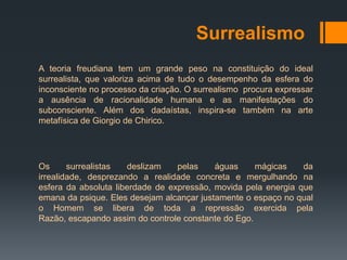 Surrealismo
A teoria freudiana tem um grande peso na constituição do ideal
surrealista, que valoriza acima de tudo o desempenho da esfera do
inconsciente no processo da criação. O surrealismo procura expressar
a ausência de racionalidade humana e as manifestações do
subconsciente. Além dos dadaístas, inspira-se também na arte
metafísica de Giorgio de Chirico.




Os      surrealistas  deslizam    pelas    águas     mágicas    da
irrealidade, desprezando a realidade concreta e mergulhando na
esfera da absoluta liberdade de expressão, movida pela energia que
emana da psique. Eles desejam alcançar justamente o espaço no qual
o Homem se libera de toda a repressão exercida pela
Razão, escapando assim do controle constante do Ego.
 