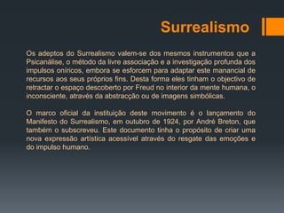 Surrealismo
Os adeptos do Surrealismo valem-se dos mesmos instrumentos que a
Psicanálise, o método da livre associação e a investigação profunda dos
impulsos oníricos, embora se esforcem para adaptar este manancial de
recursos aos seus próprios fins. Desta forma eles tinham o objectivo de
retractar o espaço descoberto por Freud no interior da mente humana, o
inconsciente, através da abstracção ou de imagens simbólicas.

O marco oficial da instituição deste movimento é o lançamento do
Manifesto do Surrealismo, em outubro de 1924, por André Breton, que
também o subscreveu. Este documento tinha o propósito de criar uma
nova expressão artística acessível através do resgate das emoções e
do impulso humano.
 