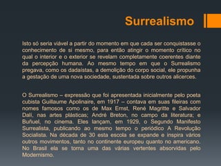 Surrealismo
Isto só seria viável a partir do momento em que cada ser conquistasse o
conhecimento de si mesmo, para então atingir o momento crítico no
qual o interior e o exterior se revelam completamente coerentes diante
da percepção humana. Ao mesmo tempo em que o Surrealismo
pregava, como os dadaístas, a demolição do corpo social, ele propunha
a gestação de uma nova sociedade, sustentada sobre outros alicerces.


O Surrealismo – expressão que foi apresentada inicialmente pelo poeta
cubista Guillaume Apolinaire, em 1917 – contava em suas fileiras com
nomes famosos como os de Max Ernst, René Magritte e Salvador
Dalí, nas artes plásticas; André Breton, no campo da literatura; e
Buñuel, no cinema. Eles lançam, em 1929, o Segundo Manifesto
Surrealista, publicando ao mesmo tempo o periódico A Revolução
Socialista. Na década de 30 esta escola se expande e inspira vários
outros movimentos, tanto no continente europeu quanto no americano.
No Brasil ela se torna uma das várias vertentes absorvidas pelo
Modernismo.
 