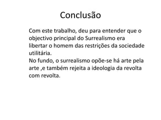 Conclusão
Com este trabalho, deu para entender que o
objectivo principal do Surrealismo era
libertar o homem das restrições da sociedade
utilitária.
No fundo, o surrealismo opõe-se há arte pela
arte ,e também rejeita a ideologia da revolta
com revolta.
 