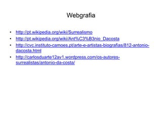 Webgrafia

• http://pt.wikipedia.org/wiki/Surrealismo
• http://pt.wikipedia.org/wiki/Ant%C3%B3nio_Dacosta
• http://cvc.instituto-camoes.pt/arte-e-artistas-biografias/812-antonio-
  dacosta.html
• http://carlosduarte12av1.wordpress.com/os-autores-
  surrealistas/antonio-da-costa/
 
