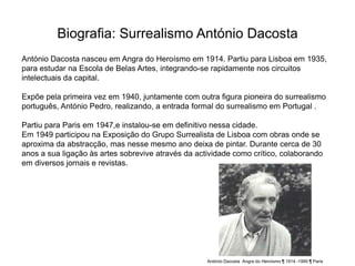 Biografia: Surrealismo António Dacosta
António Dacosta nasceu em Angra do Heroísmo em 1914. Partiu para Lisboa em 1935,
para estudar na Escola de Belas Artes, integrando-se rapidamente nos circuitos
intelectuais da capital.

Expõe pela primeira vez em 1940, juntamente com outra figura pioneira do surrealismo
português, António Pedro, realizando, a entrada formal do surrealismo em Portugal .

Partiu para Paris em 1947,e instalou-se em definitivo nessa cidade.
Em 1949 participou na Exposição do Grupo Surrealista de Lisboa com obras onde se
aproxima da abstracção, mas nesse mesmo ano deixa de pintar. Durante cerca de 30
anos a sua ligação às artes sobrevive através da actividade como crítico, colaborando
em diversos jornais e revistas.




                                                    António Dacosta Angra do Heroísmo ¶ 1914 -1990 ¶ Paris
 