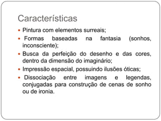 Características
 Pintura com elementos surreais;
 Formas      baseadas na fantasia (sonhos,
  inconsciente);
 Busca da perfeição do desenho e das cores,
  dentro da dimensão do imaginário;
 Impressão espacial, possuindo ilusões óticas;
 Dissociação     entre imagens e legendas,
  conjugadas para construção de cenas de sonho
  ou de ironia.
 