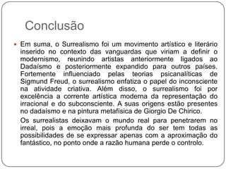 Conclusão
 Em suma, o Surrealismo foi um movimento artístico e literário
  inserido no contexto das vanguardas que viriam a definir o
  modernismo, reunindo artistas anteriormente ligados ao
  Dadaísmo e posteriormente expandido para outros países.
  Fortemente influenciado pelas teorias psicanalíticas de
  Sigmund Freud, o surrealismo enfatiza o papel do inconsciente
  na atividade criativa. Além disso, o surrealismo foi por
  excelência a corrente artística moderna da representação do
  irracional e do subconsciente. A suas origens estão presentes
  no dadaísmo e na pintura metafísica de Giorgio De Chirico.
  Os surrealistas deixavam o mundo real para penetrarem no
  irreal, pois a emoção mais profunda do ser tem todas as
  possibilidades de se expressar apenas com a aproximação do
  fantástico, no ponto onde a razão humana perde o controlo.
 