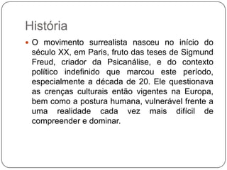 História
 O movimento surrealista nasceu no início do
 século XX, em Paris, fruto das teses de Sigmund
 Freud, criador da Psicanálise, e do contexto
 político indefinido que marcou este período,
 especialmente a década de 20. Ele questionava
 as crenças culturais então vigentes na Europa,
 bem como a postura humana, vulnerável frente a
 uma realidade cada vez mais difícil de
 compreender e dominar.
 