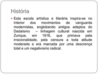 História
 Esta escola artística e literária inspira-se no
 interior    dos   movimentos    de   vanguarda
 modernistas, englobando antigos adeptos do
 Dadaísmo       – linhagem cultural nascida em
 Zurique, em 1916, que primava pela
 irracionalidade, pela censura a toda atitude
 moderada e era marcada por uma descrença
 total e um negativismo radical.
 