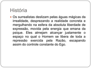 História
 Os surrealistas deslizam pelas águas mágicas da
 irrealidade, desprezando a realidade concreta e
 mergulhando na esfera da absoluta liberdade de
 expressão, movida pela energia que emana da
 psique. Eles almejam alcançar justamente o
 espaço no qual o Homem se libera de toda a
 repressão exercida pela Razão, escapando
 assim do controle constante do Ego.
 