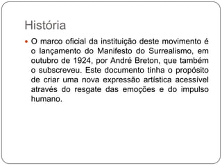 História
 O marco oficial da instituição deste movimento é
 o lançamento do Manifesto do Surrealismo, em
 outubro de 1924, por André Breton, que também
 o subscreveu. Este documento tinha o propósito
 de criar uma nova expressão artística acessível
 através do resgate das emoções e do impulso
 humano.
 
