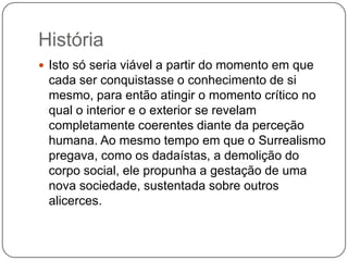 História
 Isto só seria viável a partir do momento em que
 cada ser conquistasse o conhecimento de si
 mesmo, para então atingir o momento crítico no
 qual o interior e o exterior se revelam
 completamente coerentes diante da perceção
 humana. Ao mesmo tempo em que o Surrealismo
 pregava, como os dadaístas, a demolição do
 corpo social, ele propunha a gestação de uma
 nova sociedade, sustentada sobre outros
 alicerces.
 
