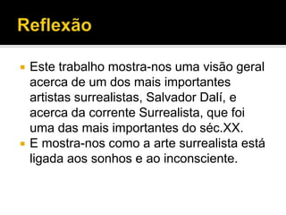    Este trabalho mostra-nos uma visão geral
    acerca de um dos mais importantes
    artistas surrealistas, Salvador Dalí, e
    acerca da corrente Surrealista, que foi
    uma das mais importantes do séc.XX.
   E mostra-nos como a arte surrealista está
    ligada aos sonhos e ao inconsciente.
 