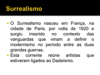    O Surrealismo nasceu em França, na
    cidade de Paris, por volta de 1920 e
    surgiu   inserido   no   contexto das
    vanguardas que viriam a definir o
    modernismo no período entre as duas
    grandes guerras.
   Esta corrente reúne artistas que
    estiveram ligados ao Dadaísmo.
 