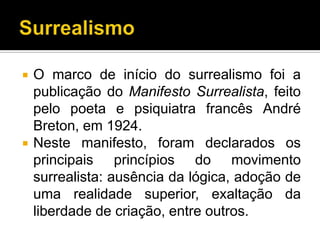    O marco de início do surrealismo foi a
    publicação do Manifesto Surrealista, feito
    pelo poeta e psiquiatra francês André
    Breton, em 1924.
   Neste manifesto, foram declarados os
    principais princípios do movimento
    surrealista: ausência da lógica, adoção de
    uma realidade superior, exaltação da
    liberdade de criação, entre outros.
 